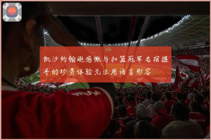 凯沙约翰逊感慨与扣篮冠军名宿握手的珍贵体验无法用语言形容