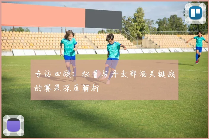 专访回顾:秘鲁与丹麦那场关键战的赛果深度解析