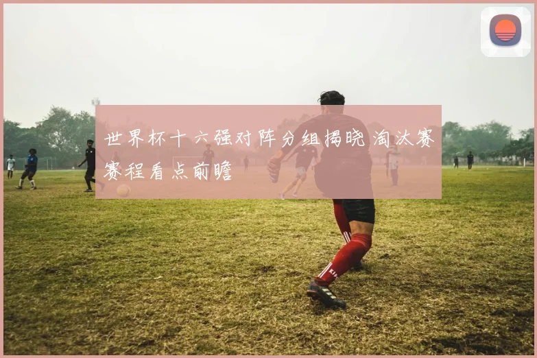 世界杯十六强对阵分组揭晓 淘汰赛赛程看点前瞻