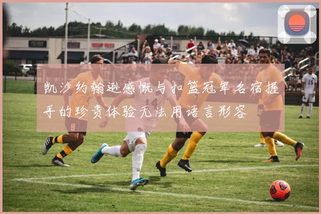 凯沙约翰逊感慨与扣篮冠军名宿握手的珍贵体验无法用语言形容