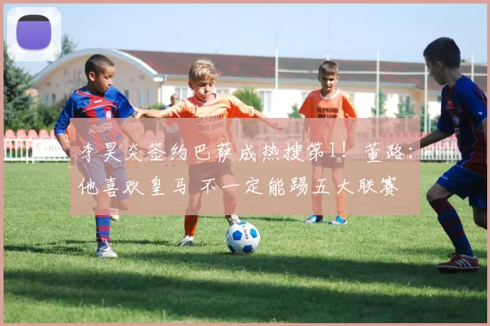 李昊炎签约巴萨成热搜第1!董路:他喜欢皇马 不一定能踢五大联赛