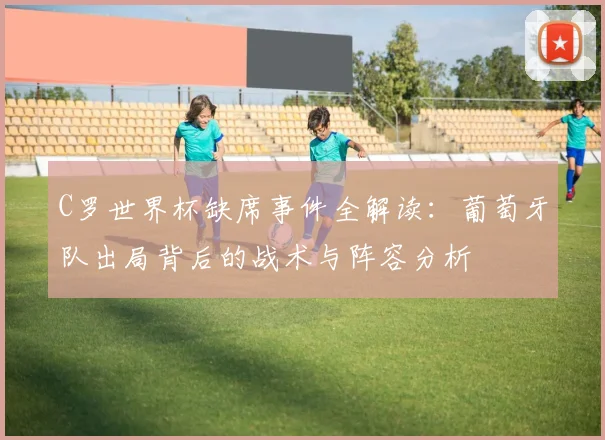 C罗世界杯缺席事件全解读:葡萄牙队出局背后的战术与阵容分析
