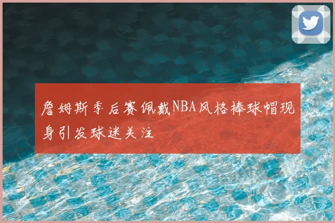 詹姆斯季后赛佩戴NBA风格棒球帽现身引发球迷关注