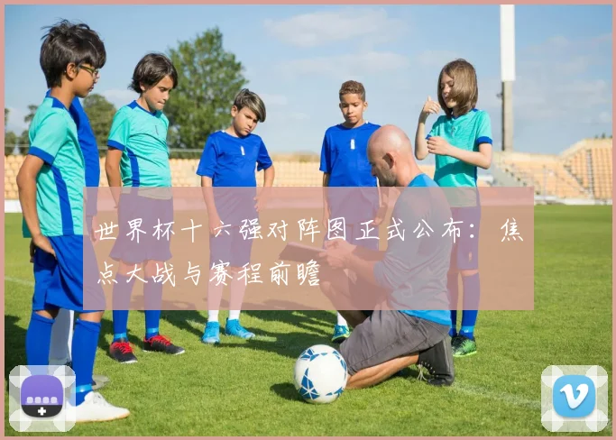 世界杯十六强对阵图正式公布：焦点大战与赛程前瞻