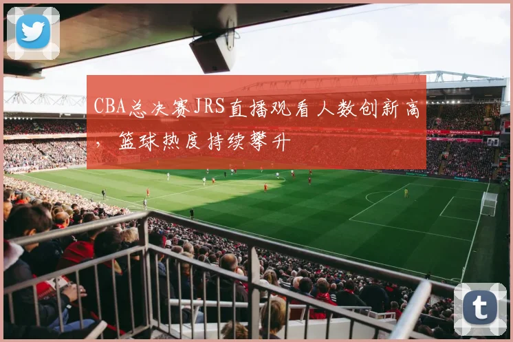 CBA总决赛JRS直播观看人数创新高，篮球热度持续攀升