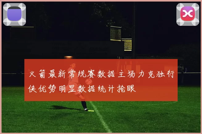 火箭最新常规赛数据主场力克独行侠优势明显数据统计抢眼