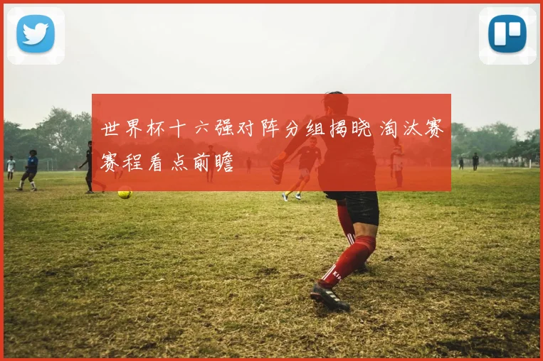 世界杯十六强对阵分组揭晓 淘汰赛赛程看点前瞻