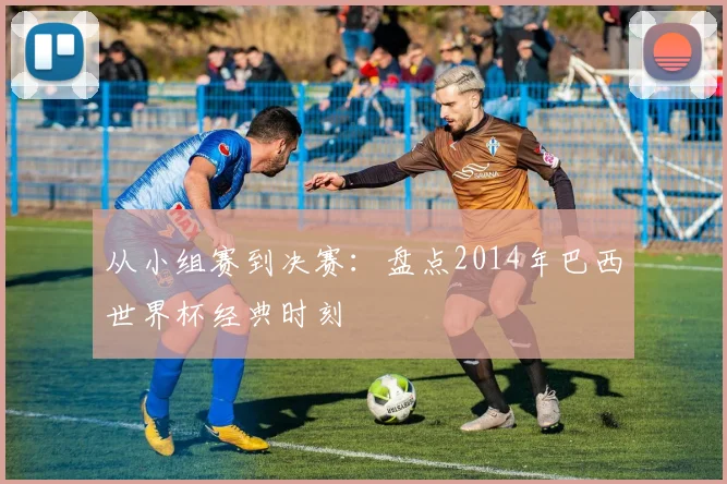 从小组赛到决赛:盘点2014年巴西世界杯经典时刻