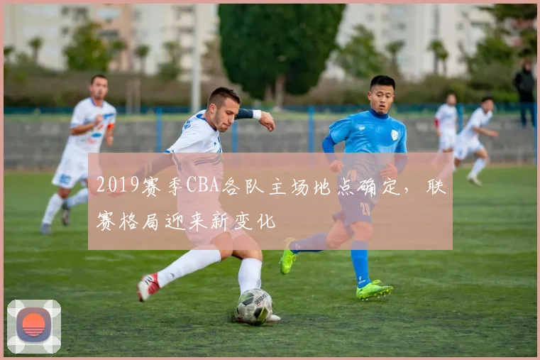 2019赛季CBA各队主场地点确定,联赛格局迎来新变化