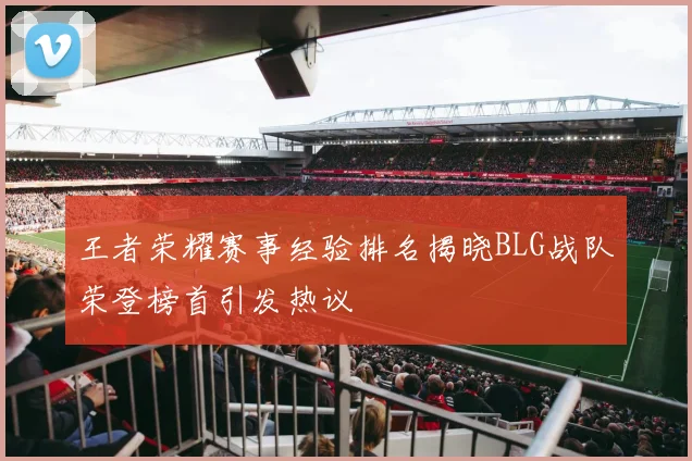 王者荣耀赛事经验排名揭晓BLG战队荣登榜首引发热议