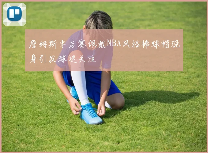 詹姆斯季后赛佩戴NBA风格棒球帽现身引发球迷关注