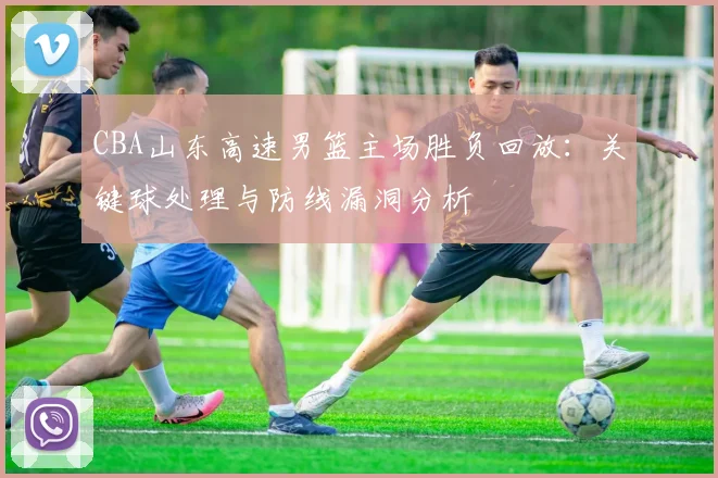 CBA山东高速男篮主场胜负回放:关键球处理与防线漏洞分析