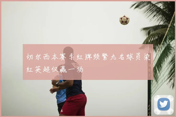切尔西本赛季红牌频繁九名球员染红英超仅赢一场