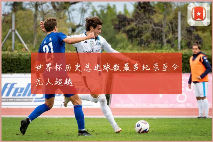 世界杯历史总进球数最多纪录至今无人超越