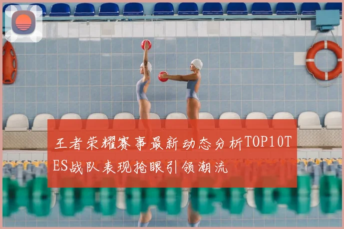 王者荣耀赛事最新动态分析TOP10TES战队表现抢眼引领潮流