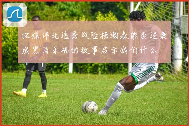 拓媒评论选秀风险杨瀚森能否逆袭成黑马乐福的故事启示我们什么