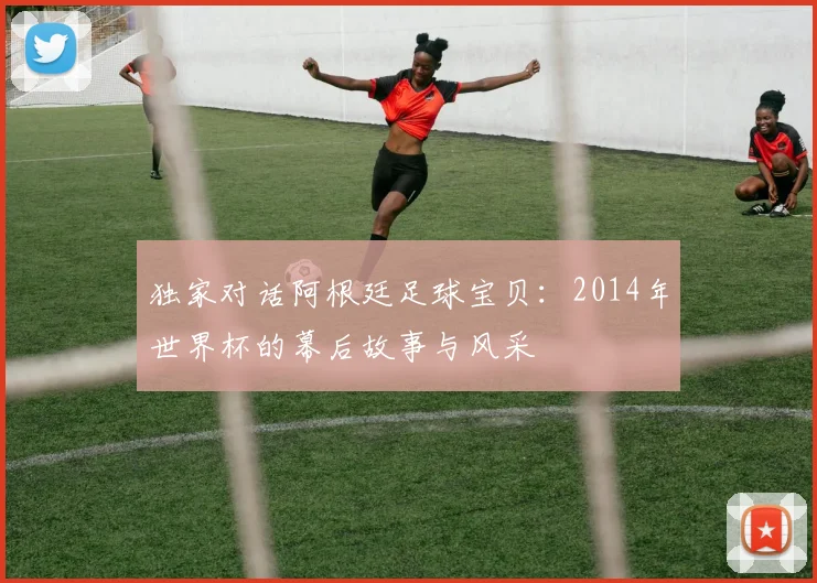 独家对话阿根廷足球宝贝：2014年世界杯的幕后故事与风采