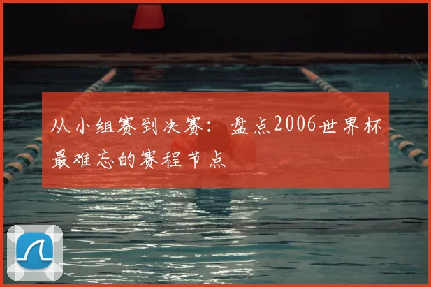 从小组赛到决赛:盘点2006世界杯最难忘的赛程节点
