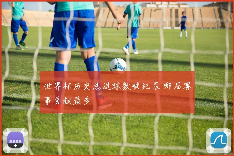 世界杯历史总进球数破纪录 哪届赛事贡献最多