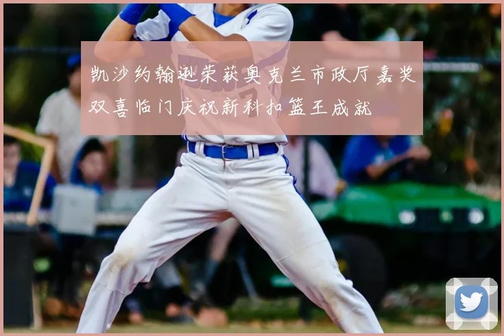 凯沙约翰逊荣获奥克兰市政厅嘉奖双喜临门庆祝新科扣篮王成就