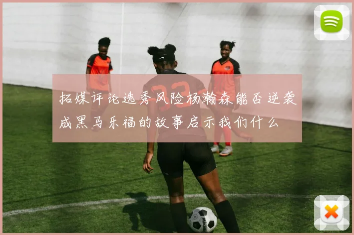 拓媒评论选秀风险杨瀚森能否逆袭成黑马乐福的故事启示我们什么