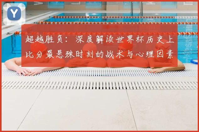 超越胜负:深度解读世界杯历史上比分最悬殊时刻的战术与心理因素