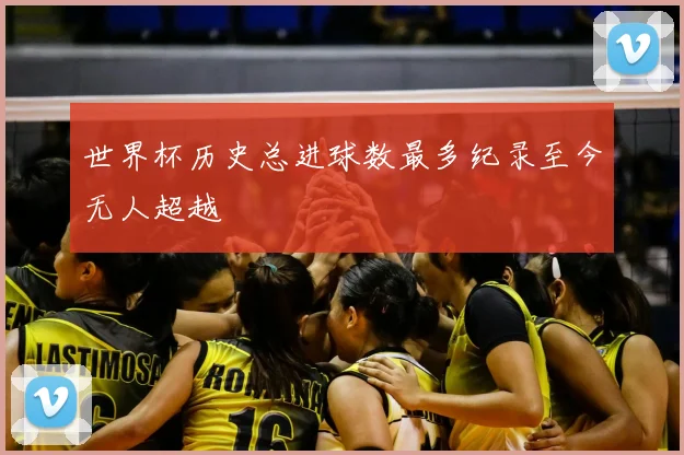 世界杯历史总进球数最多纪录至今无人超越