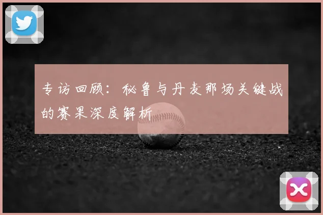 专访回顾:秘鲁与丹麦那场关键战的赛果深度解析