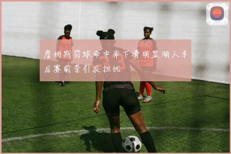 詹姆斯罚球命中率下滑明显湖人季后赛前景引发担忧