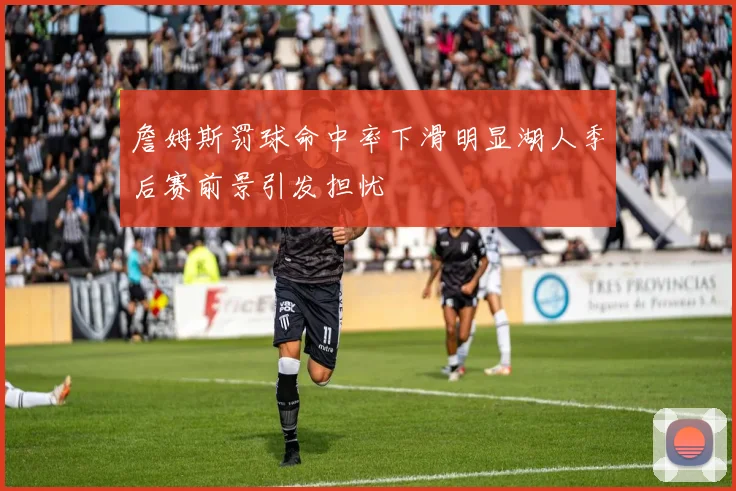 詹姆斯罚球命中率下滑明显湖人季后赛前景引发担忧