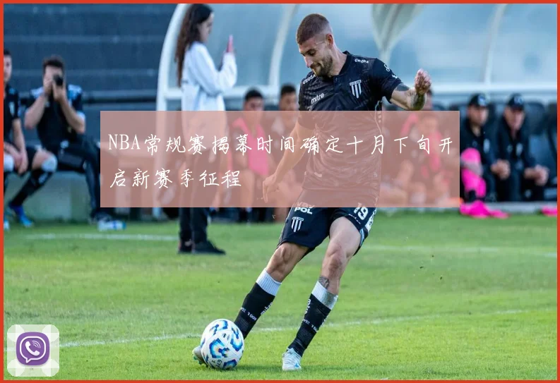 NBA常规赛揭幕时间确定十月下旬开启新赛季征程