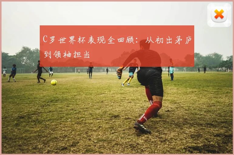 C罗世界杯表现全回顾：从初出茅庐到领袖担当