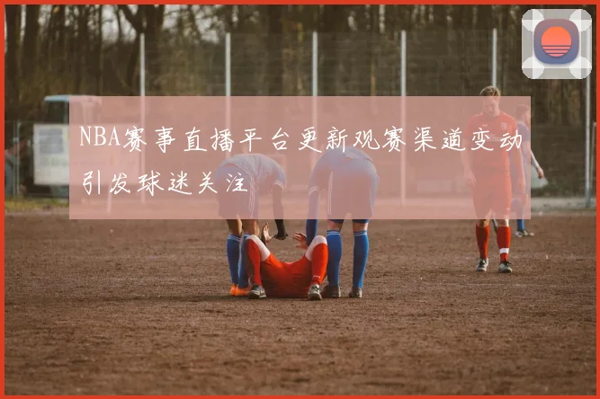 NBA赛事直播平台更新观赛渠道变动引发球迷关注