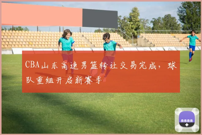 CBA山东高速男篮转让交易完成,球队重组开启新赛季