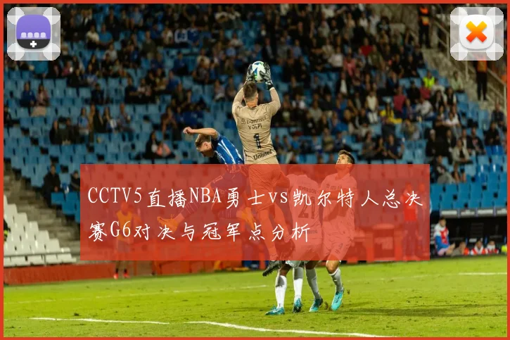 CCTV5直播NBA勇士vs凯尔特人总决赛G6对决与冠军点分析