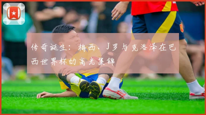 传奇诞生:梅西、J罗与克洛泽在巴西世界杯的高光集锦