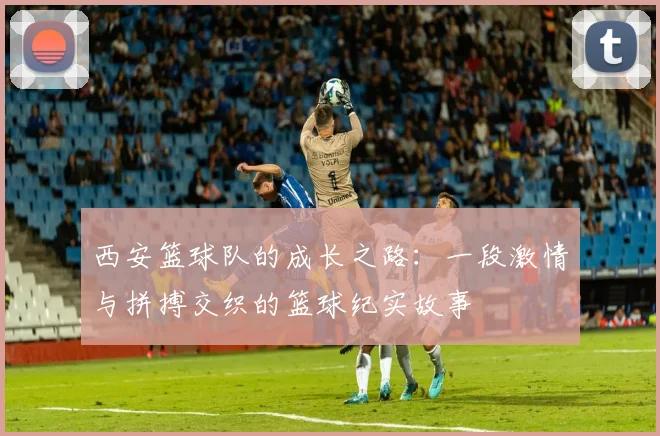 西安篮球队的成长之路：一段激情与拼搏交织的篮球纪实故事