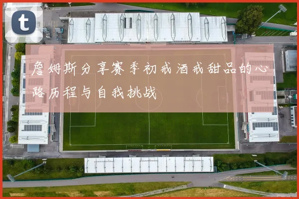 詹姆斯分享赛季初戒酒戒甜品的心路历程与自我挑战