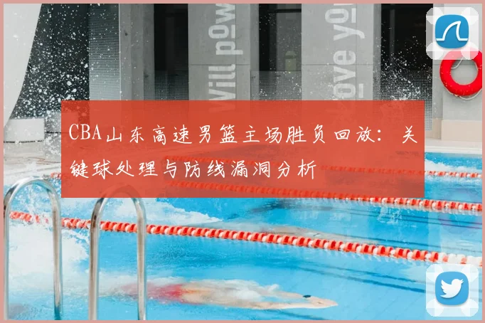 CBA山东高速男篮主场胜负回放：关键球处理与防线漏洞分析