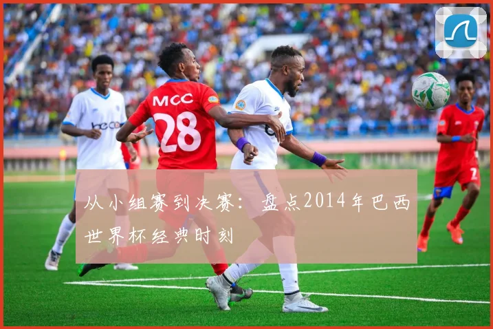 从小组赛到决赛:盘点2014年巴西世界杯经典时刻